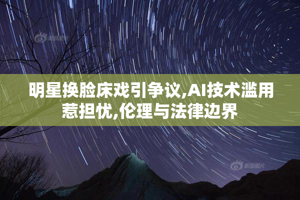 明星换脸床戏引争议,AI技术滥用惹担忧,伦理与法律边界