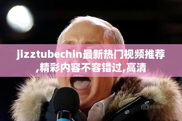 jizztubechin最新热门视频推荐,精彩内容不容错过,高清