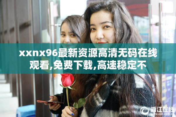 xxnx96最新资源高清无码在线观看,免费下载,高速稳定不