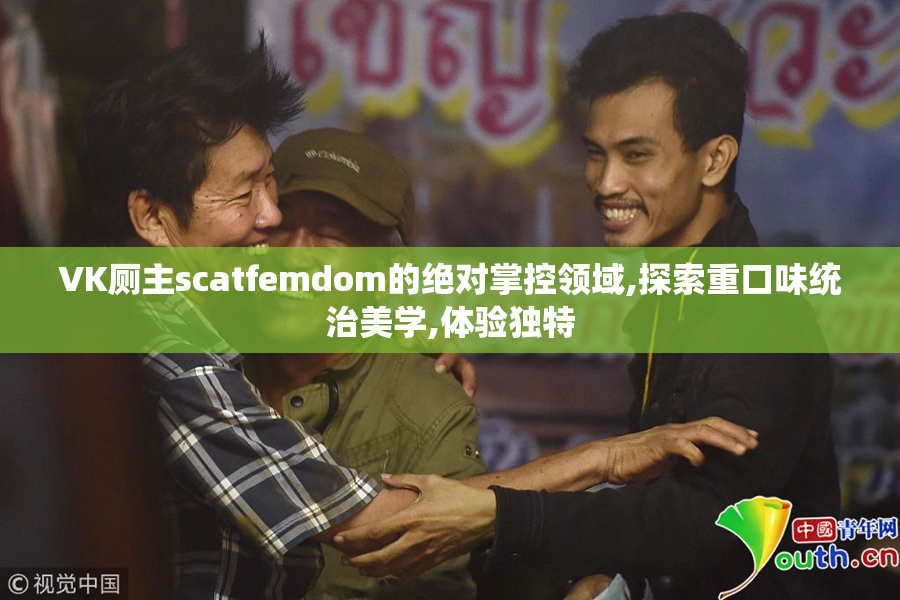 VK厕主scatfemdom的绝对掌控领域,探索重口味统治美学,体验独特