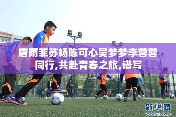 唐雨菲苏畅陈可心吴梦梦李蓉蓉同行,共赴青春之旅,谱写