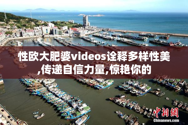 性欧大肥婆videos诠释多样性美,传递自信力量,惊艳你的