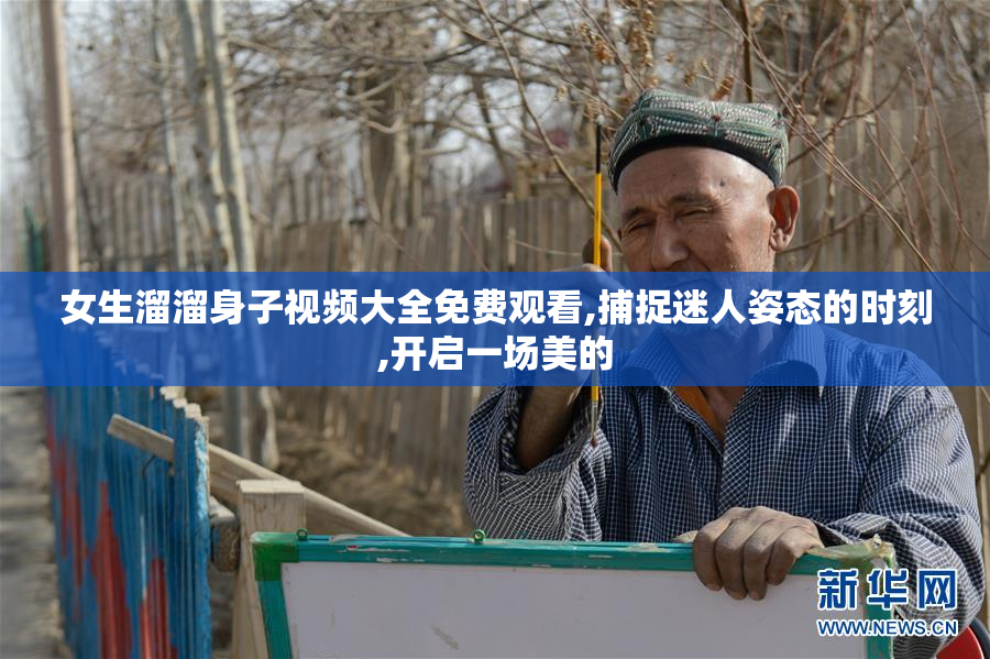 女生溜溜身子视频大全免费观看,捕捉迷人姿态的时刻,开启一场美的