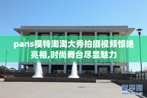 pans模特淘淘大秀拍摄视频惊艳亮相,时尚舞台尽显魅力
