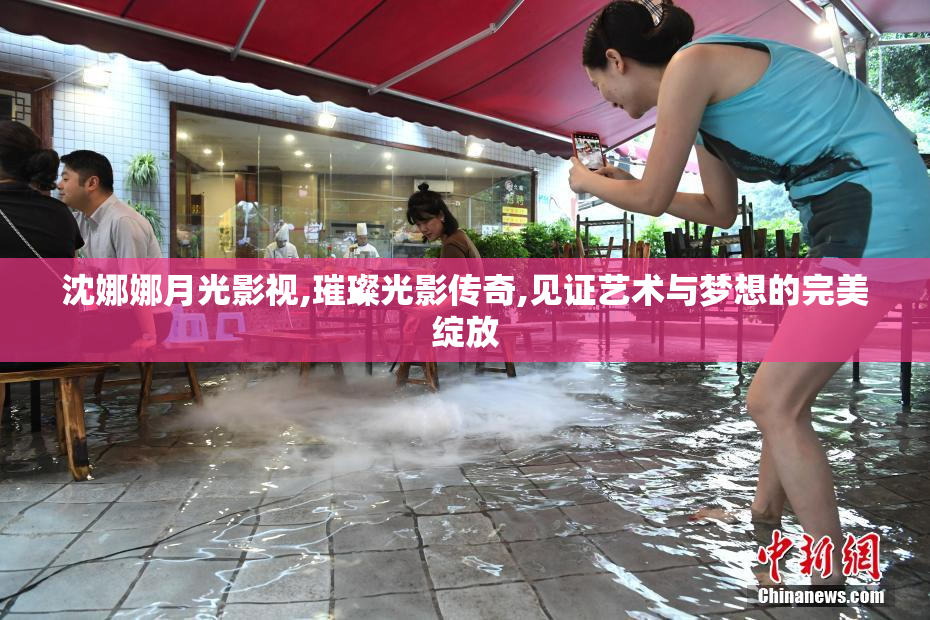 沈娜娜月光影视,璀璨光影传奇,见证艺术与梦想的完美绽放