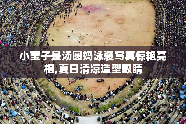 小莹子是汤圆妈泳装写真惊艳亮相,夏日清凉造型吸睛