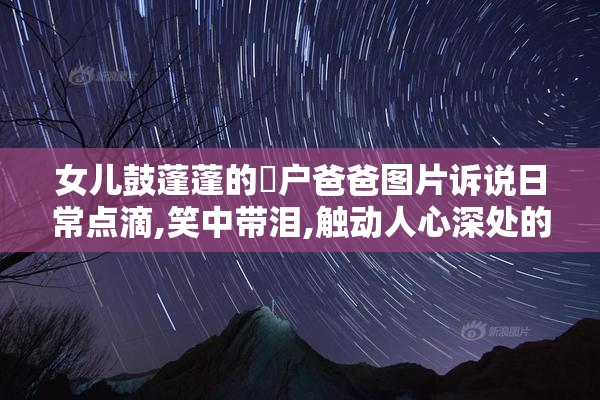 女儿鼓蓬蓬的牆户爸爸图片诉说日常点滴,笑中带泪,触动人心深处的