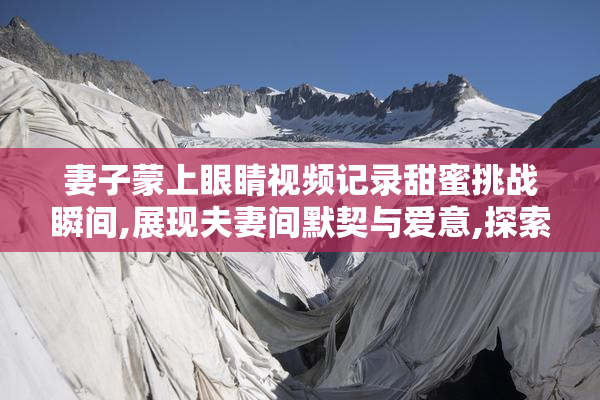 妻子蒙上眼睛视频记录甜蜜挑战瞬间,展现夫妻间默契与爱意,探索