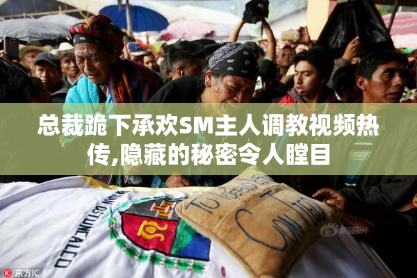 总裁跪下承欢SM主人调教视频热传,隐藏的秘密令人瞠目