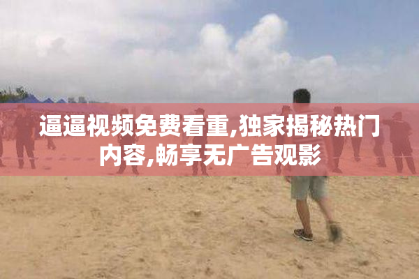 逼逼视频免费看重,独家揭秘热门内容,畅享无广告观影