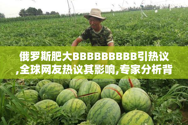 俄罗斯肥大BBBBBBBBB引热议,全球网友热议其影响,专家分析背后原因