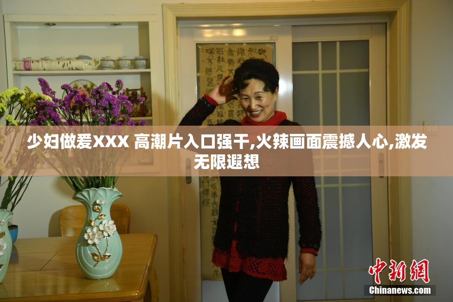 少妇做爰XXX 高潮片入口强干,火辣画面震撼人心,激发无限遐想