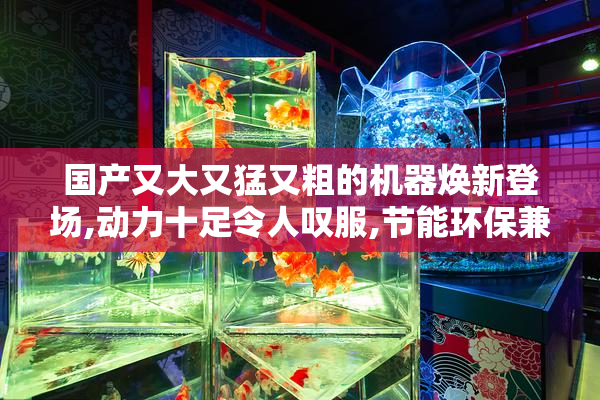 国产又大又猛又粗的机器焕新登场,动力十足令人叹服,节能环保兼备