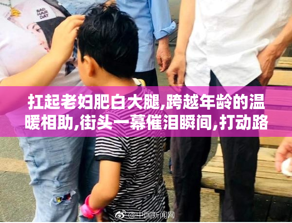 扛起老妇肥白大腿,跨越年龄的温暖相助,街头一幕催泪瞬间,打动路人