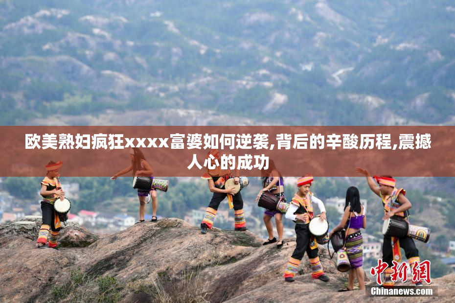 欧美熟妇疯狂xxxx富婆如何逆袭,背后的辛酸历程,震撼人心的成功