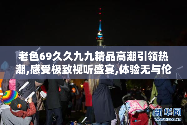 老色69久久九九精品高潮引领热潮,感受极致视听盛宴,体验无与伦比