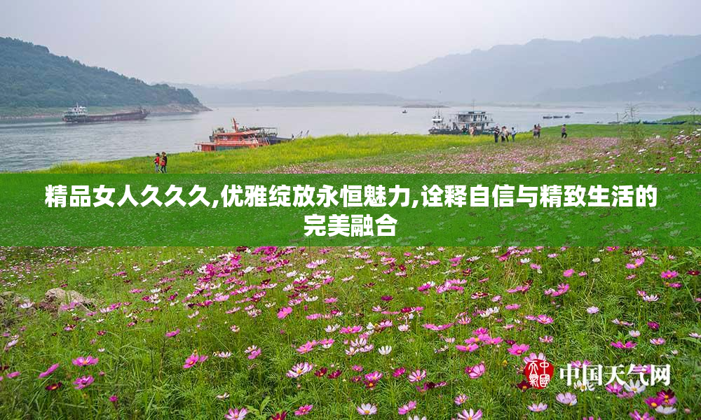 精品女人久久久,优雅绽放永恒魅力,诠释自信与精致生活的完美融合