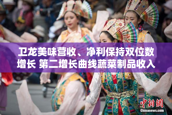卫龙美味营收、净利保持双位数增长 第二增长曲线蔬菜制品收入达到