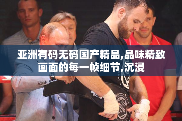 亚洲有码无码国产精品,品味精致画面的每一帧细节,沉浸