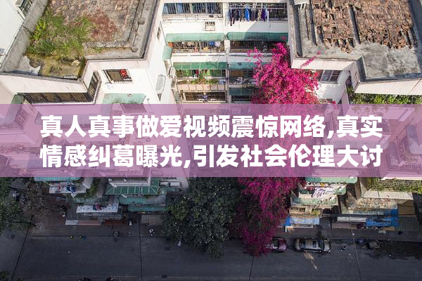 真人真事做爱视频震惊网络,真实情感纠葛曝光,引发社会伦理大讨论