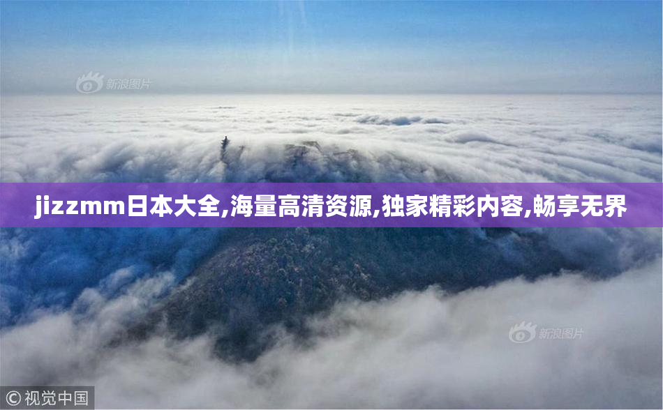jizzmm日本大全,海量高清资源,独家精彩内容,畅享无界