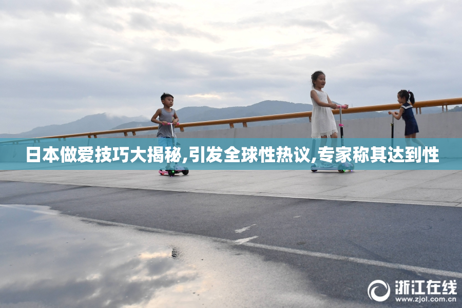 日本做爱技巧大揭秘,引发全球性热议,专家称其达到性