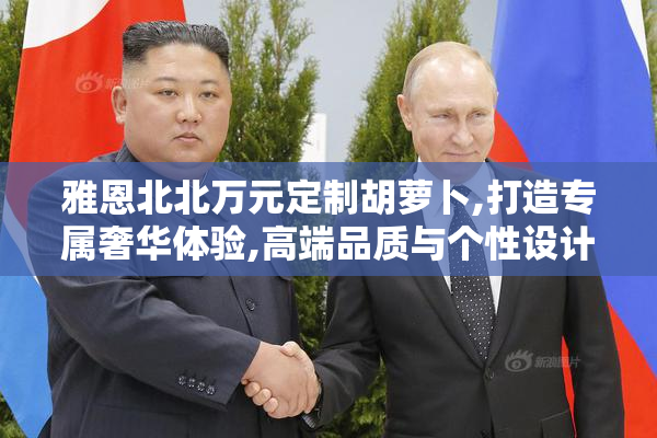 雅恩北北万元定制胡萝卜,打造专属奢华体验,高端品质与个性设计的