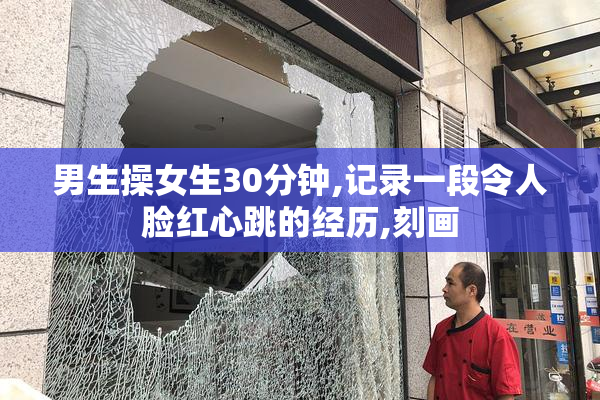 男生操女生30分钟,记录一段令人脸红心跳的经历,刻画