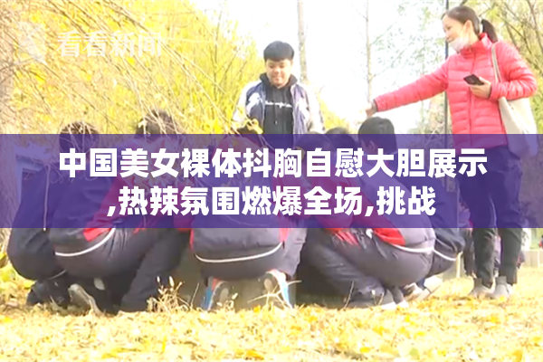 中国美女裸体抖胸自慰大胆展示,热辣氛围燃爆全场,挑战