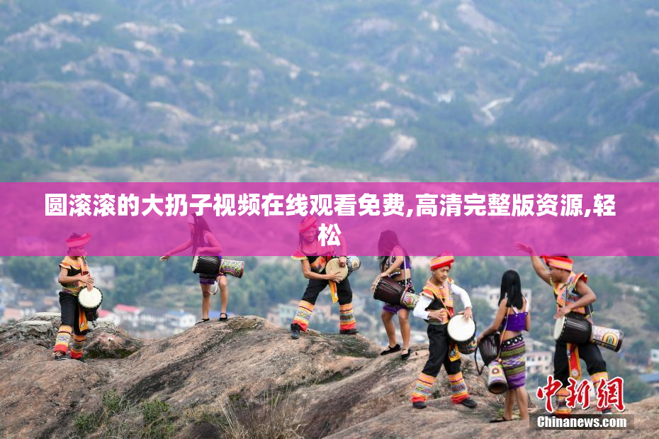 圆滚滚的大扔子视频在线观看免费,高清完整版资源,轻松