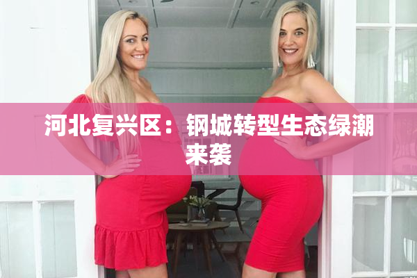 河北复兴区：钢城转型生态绿潮来袭