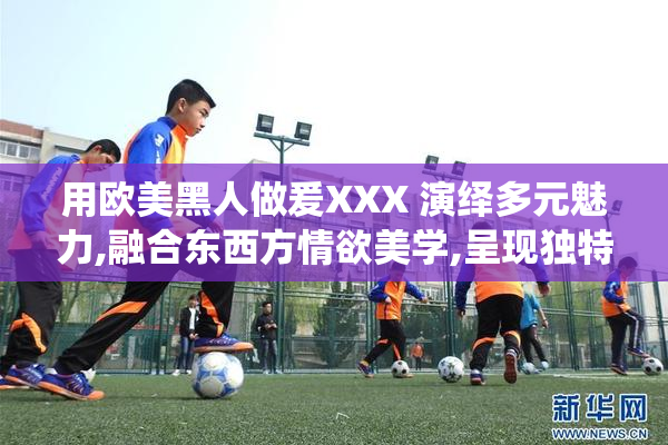 用欧美黑人做爰XXX 演绎多元魅力,融合东西方情欲美学,呈现独特
