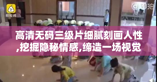 高清无码三级片细腻刻画人性,挖掘隐秘情感,缔造一场视觉与心灵的