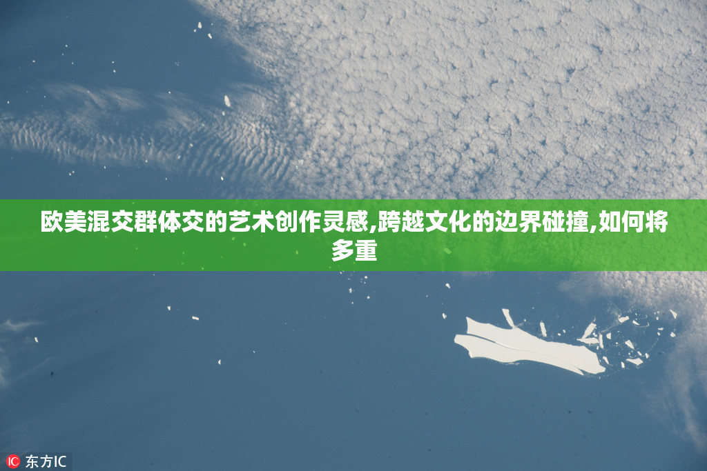 欧美混交群体交的艺术创作灵感,跨越文化的边界碰撞,如何将多重