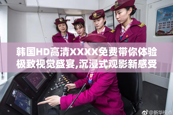 韩国HD高清XXXX免费带你体验极致视觉盛宴,沉浸式观影新感受,畅享