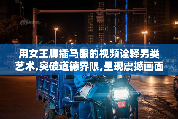 用女王脚插马眼的视频诠释另类艺术,突破道德界限,呈现震撼画面