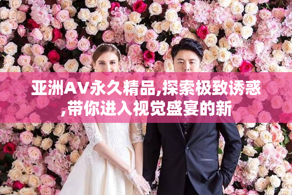 亚洲AV永久精品,探索极致诱惑,带你进入视觉盛宴的新