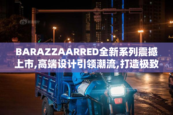 BARAZZAARRED全新系列震撼上市,高端设计引领潮流,打造极致家居体验