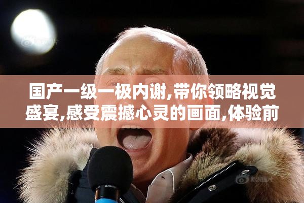 国产一级一极内谢,带你领略视觉盛宴,感受震撼心灵的画面,体验前所