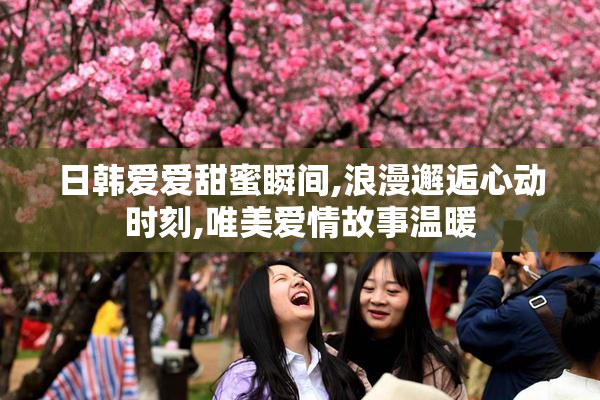 日韩爱爱甜蜜瞬间,浪漫邂逅心动时刻,唯美爱情故事温暖