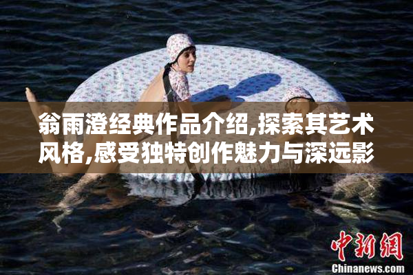 翁雨澄经典作品介绍,探索其艺术风格,感受独特创作魅力与深远影响