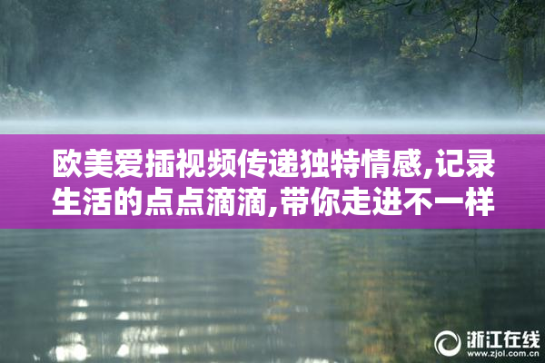 欧美爱插视频传递独特情感,记录生活的点点滴滴,带你走进不一样的