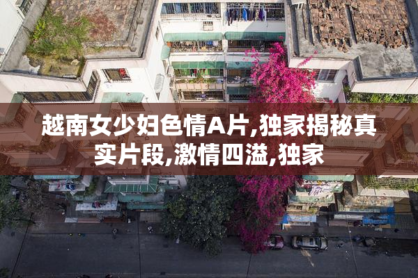 越南女少妇色情A片,独家揭秘真实片段,激情四溢,独家