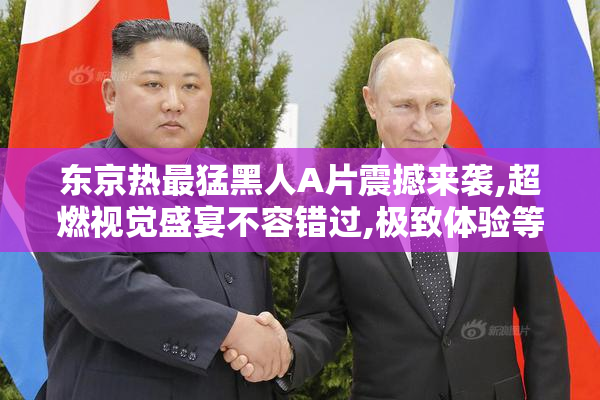 东京热最猛黑人A片震撼来袭,超燃视觉盛宴不容错过,极致体验等你