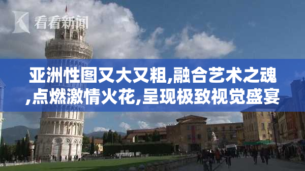 亚洲性图又大又粗,融合艺术之魂,点燃激情火花,呈现极致视觉盛宴