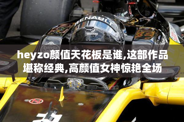 heyzo颜值天花板是谁,这部作品堪称经典,高颜值女神惊艳全场