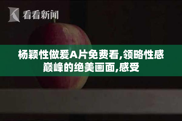 杨颖性做爰A片免费看,领略性感巅峰的绝美画面,感受