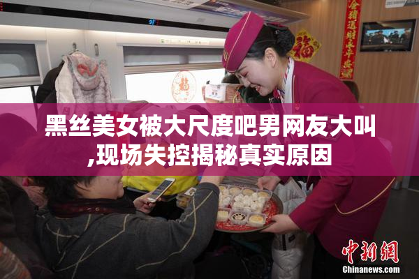 黑丝美女被大尺度吧男网友大叫,现场失控揭秘真实原因