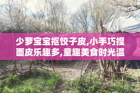 少萝宝宝抠饺子皮,小手巧捏面皮乐趣多,童趣美食时光温馨又治愈