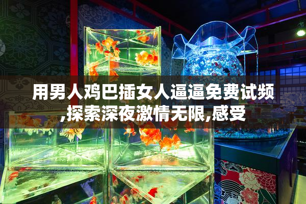 用男人鸡巴插女人逼逼免费试频,探索深夜激情无限,感受